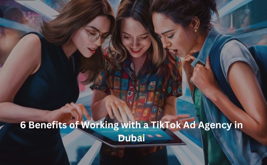 6 Benefits of Working with a TikTok Ad Agency in Dubai