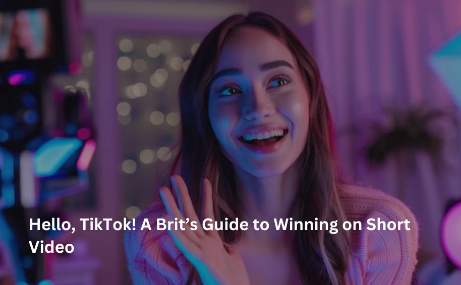 Hello, TikTok! A Brit’s Guide to Winning on Short Video
