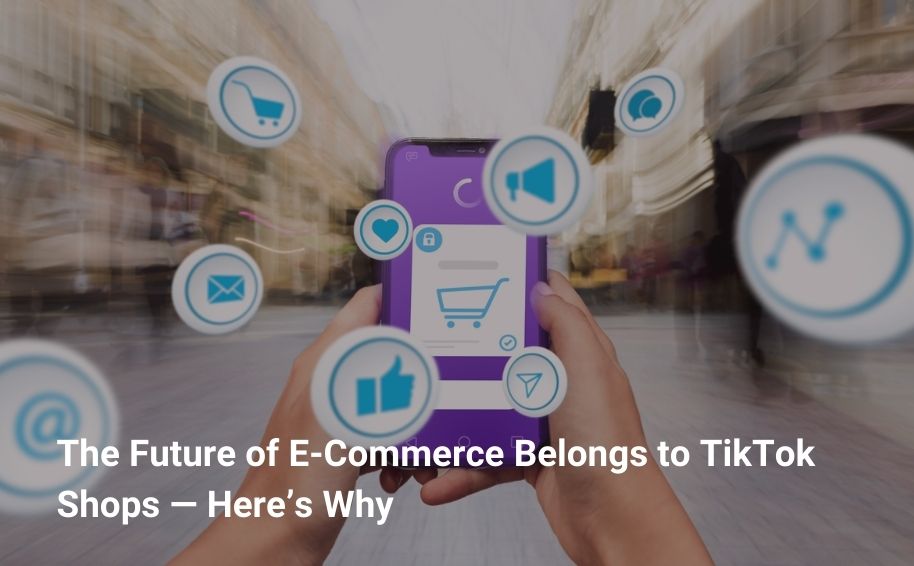 The Future of E-Commerce Belongs to TikTok Shops — Here’s Why
